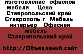 изготовление  офисной мебели  › Цена ­ 5 000 - Ставропольский край, Ставрополь г. Мебель, интерьер » Офисная мебель   . Ставропольский край